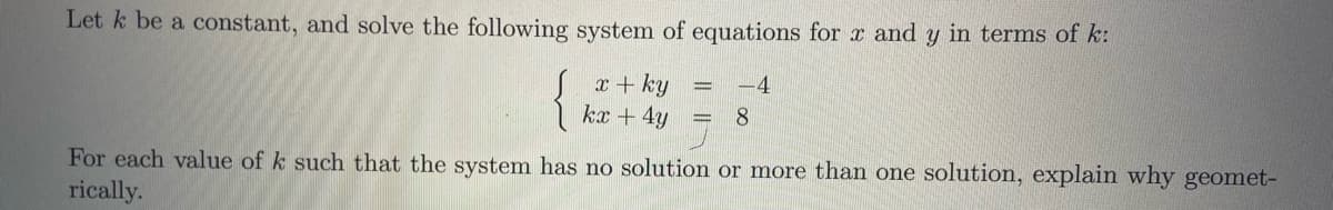 Let k be a constant, and solve the following system of equations for x and y in terms of k:
{
x + ky
kx + 4y
-4
8
For each value of k such that the system has no solution or more than one solution, explain why geomet-
rically.

