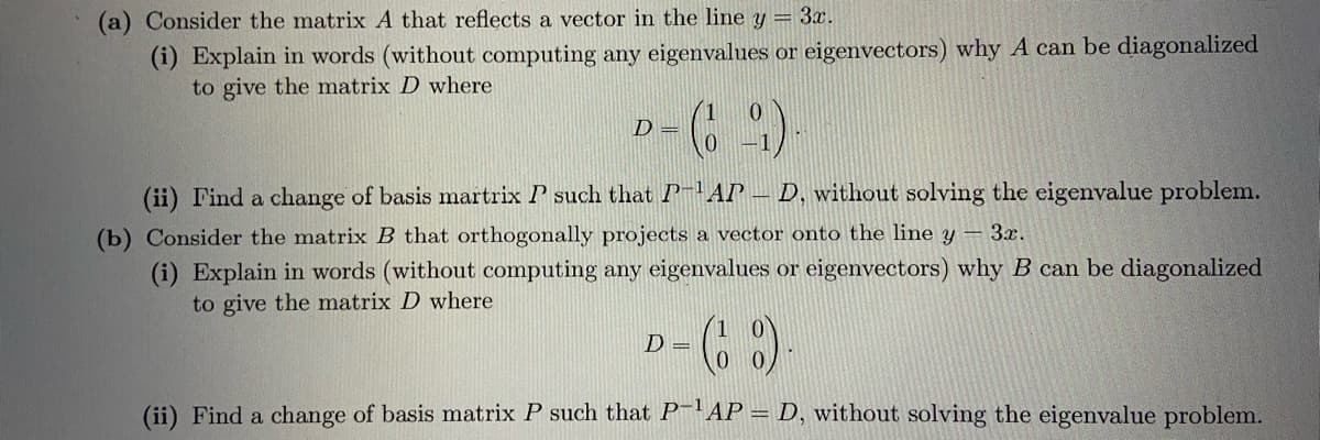(a) Consider the matrix A that reflects a vector in the line y = 3x.
(i) Explain in words (without computing any eigenvalues or eigenvectors) why A can be diagonalized
to give the matrix D where
D =
(ii) Find a change of basis martrix P such that P-AP – D, without solving the eigenvalue problem.
(b) Consider the matrix B that orthogonally projects a vector onto the line y -3x.
(i) Explain in words (without computing any eigenvalues or eigenvectors) why B can be diagonalized
to give the matrix D where
D =
(ii) Find a change of basis matrix P such that P-'AP = D, without solving the eigenvalue problem.
