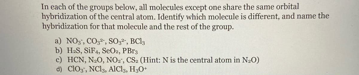 In each of the groups below, all molecules except one share the same orbital
hybridization of the central atom. Identify which molecule is different, and name the
hybridization for that molecule and the rest of the group.
a) NO3", CO32", SO;2", BCI3
b) H2S, SIF4, SeO2, PB13
c) HCN, N2O, NO2", CS2 (Hint: N is the central atom in N2O)
d) ClO3", NC13, AlCl3, H3O*
