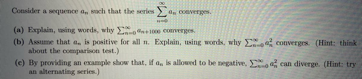 Consider a sequence an such that the series
an converges.
n=0
(a) Explain, using words, why En=0 an+1000 Converges.
(b) Assume that an is positive for all n. Explain, using words, whyEo an converges. (Hint: think
about the comparison test.)
(c) By providing an example show that, if an is allowed to be negative, n-0 an can diverge. (Hint: try
an alternating series.)
