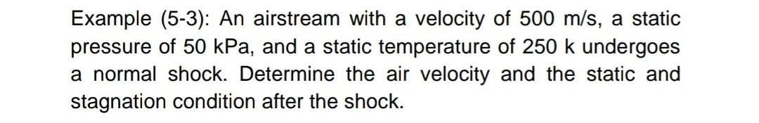 Example (5-3): An airstream with a velocity of 500 m/s, a static
pressure of 50 kPa, and a static temperature of 250 k undergoes
a normal shock. Determine the air velocity and the static and
stagnation condition after the shock.
