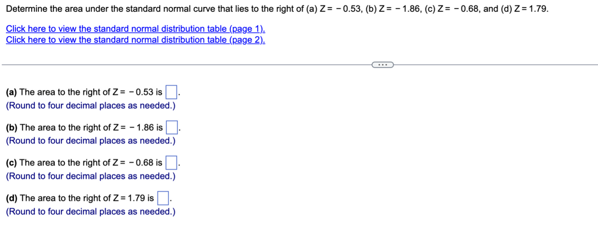 Determine the area under the standard normal curve that lies to the right of (a) Z= -0.53, (b) Z= -1.86, (c) Z= -0.68, and (d) Z= 1.79.
Click here to view the standard normal distribution table (page 1).
Click here to view the standard normal distribution table (page 2).
(a) The area to the right of Z= -0.53 is
(Round to four decimal places as needed.)
(b) The area to the right of Z= -1.86 is.
(Round to four decimal places as needed.)
(c) The area to the right of Z= -0.68 is
(Round to four decimal places as needed.)
(d) The area to the right of Z= 1.79 is
(Round to four decimal places as needed.)