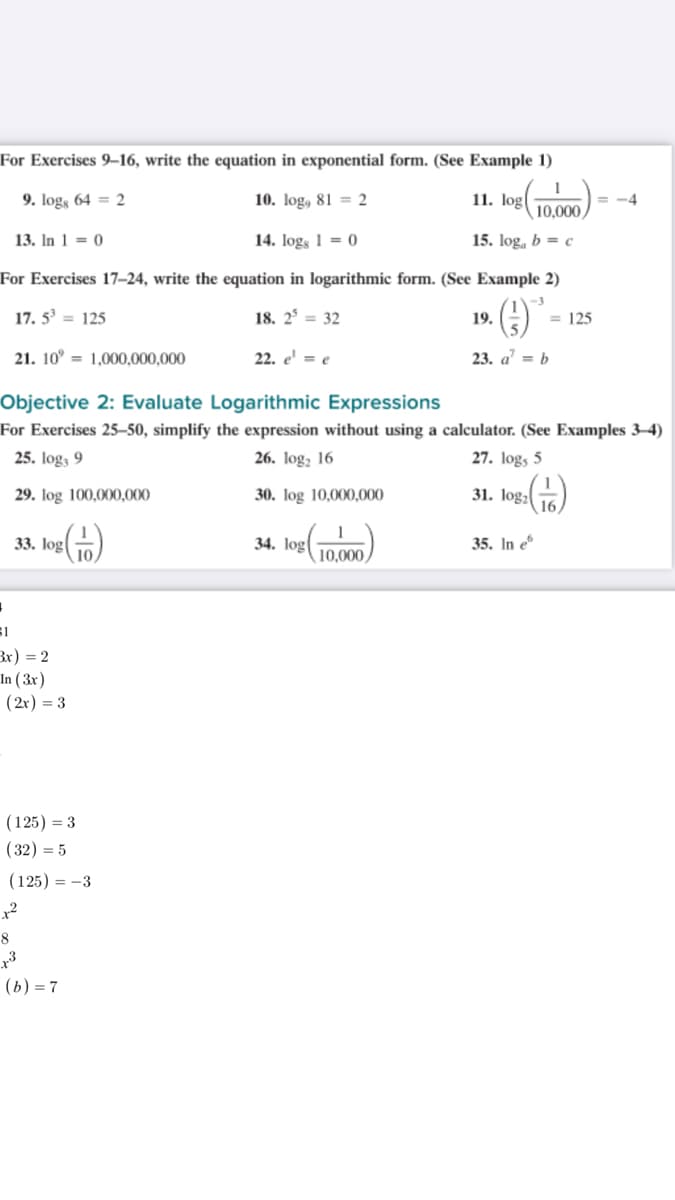 For Exercises 9–16, write the equation in exponential form. (See Example 1)
9. logs 64 = 2
10. log, 81 = 2
11. log
= -4
10,000
13. In 1 = 0
14. logs 1 = 0
15. log, b = c
For Exercises 17-24, write the equation in logarithmic form. (See Example 2)
17. 5 = 125
18. 2° = 32
19.
= 125
21. 10° = 1,000,000,000
22. e' = e
23. a' = b
Objective 2: Evaluate Logarithmic Expressions
For Exercises 25–50, simplify the expression without using a calculator. (See Examples 3–4)
25. log3 9
26. log, 16
27. logs 5
29. log 100,000,000
30. log 10,000,000
31. log,
33. log
10
34. log
10,000
35. In e
Bx) = 2
In ( 3x)
(2r) = 3
(125) = 3
(32) = 5
(125) = -3
x2
8
(ь) — 7

