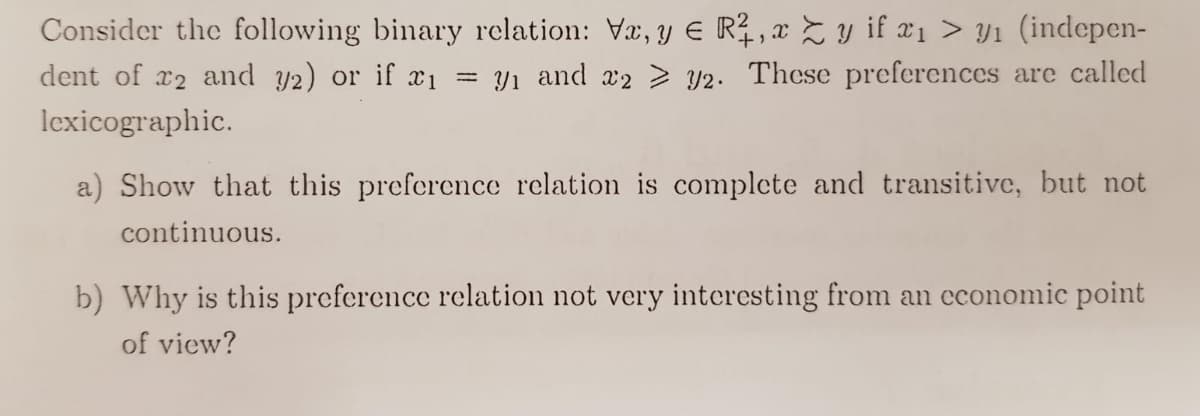 Consider the following binary relation: Vx, y E R, x Z y if x1 > Y1 (indepen-
dent of x2 and y2) or if x1
Yı and a2 > y2. These preferences are called
lexicographic.
a) Show that this preference relation is complcte and transitive, but not
continuous.
b) Why is this preference relation not very interesting from an cconomic point
of view?
