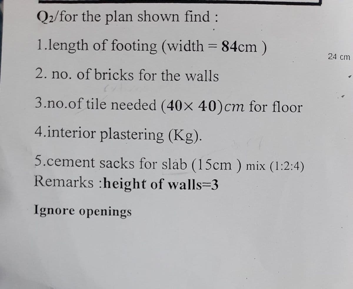 Q2/for the plan shown find :
1.length of footing (width = 84cm)
2. no. of bricks for the walls
3.no.of tile needed (40x 40) cm for floor
4.interior plastering (Kg).
5.cement sacks for slab (15cm) mix (1:2:4)
Remarks :height of walls-3
Ignore openings
24 cm