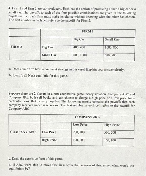 4. Firm 1 and firm 2 are car producers. Each has the option of producing either a big car or a
small car. The payoffs to each of the four possible combinations are given in the following
payoff matrix. Each firm must make its choice without knowing what the other has chosen.
The first number in each cell refers to the payoffs for Firm 2.
FIRM 2
Big Car
Small Car
COMPANY ABC
FIRM 1
Low Price
Big Car
400, 400
800, 1000
a. Does either firm have a dominant strategy in this case? Explain your answer clearly.
b. Identify all Nash equilibria for this game.
High Price
Suppose there are 2 players in a non-cooperative game theory situation. Company ABC and
Company JKL both sell books and can choose to charge a high price or a low price for a
particular book that is very popular. The following matrix contains the payoffs that each
company receives under 4 scenarios. The first number in each cell refers to the payoffs for
Company ABC.
Small Car
COMPANY JKL
1000, 800
500, 500
Low Price
200, 300
100, 600
High Price
500, 200
150, 100
c. Draw the extensive form of this game.
d. If ABC were able to move first in a sequential version of this game, what would the
equilibrium be?