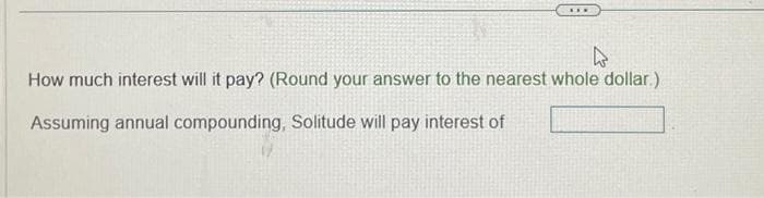 ***
4
How much interest will it pay? (Round your answer to the nearest whole dollar)
Assuming annual compounding, Solitude will pay interest of