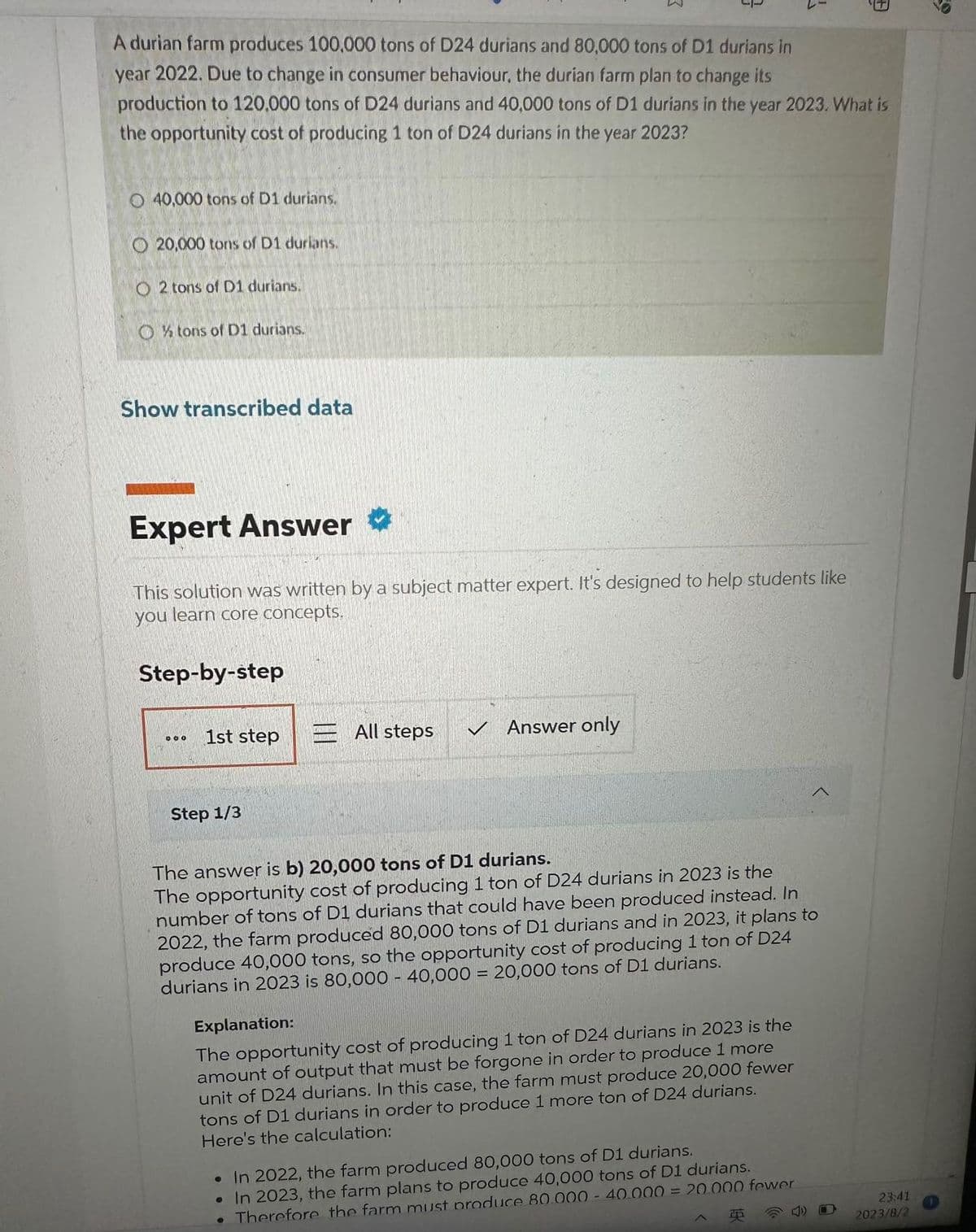 A durian farm produces 100.000 tons of D24 durians and 80,000 tons of D1 durians in
year 2022. Due to change in consumer behaviour, the durian farm plan to change its
production to 120.000 tons of D24 durians and 40,000 tons of D1 durians in the year 2023. What is
the opportunity cost of producing 1 ton of D24 durians in the year 2023?
O 40,000 tons of D1 durians.
O20,000 tons of D1 durians.
O2 tons of D1 durians.
O tons of D1 durians.
Show transcribed data
Expert Answer →
This solution was written by a subject matter expert. It's designed to help students like
you
learn core concepts.
Step-by-step
000
1st step
Step 1/3
All steps
V
Answer only
1
The answer is b) 20,000 tons of D1 durians.
The opportunity cost of producing 1 ton of D24 durians in 2023 is the
number of tons of D1 durians that could have been produced instead. In
2022, the farm produced 80,000 tons of D1 durians and in 2023, it plans to
produce 40,000 tons, so the opportunity cost of producing 1 ton of D24
durians in 2023 is 80,000 - 40,000 = 20,000 tons of D1 durians.
Explanation:
The opportunity cost of producing 1 ton of D24 durians in 2023 is the
amount of output that must be forgone in order to produce 1 more
unit of D24 durians. In this case, the farm must produce 20,000 fewer
tons of D1 durians in order to produce 1 more ton of D24 durians.
Here's the calculation:
• In 2022, the farm produced 80,000 tons of D1 durians.
In 2023, the farm plans to produce 40,000 tons of D1 durians.
• Therefore the farm must produce 80.000- 40.000 = 20.000 fewer
23:41
2023/8/2