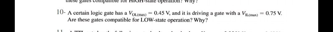 nese gates Compatible 1Or
state operatioOn? why
10- A certain logic gate has a VOLmax) = 0.45 V, and it is driving a gate with a VIL(max) = 0.75 V.
Are these gates compatible for LOW-state operation? Why?
11
