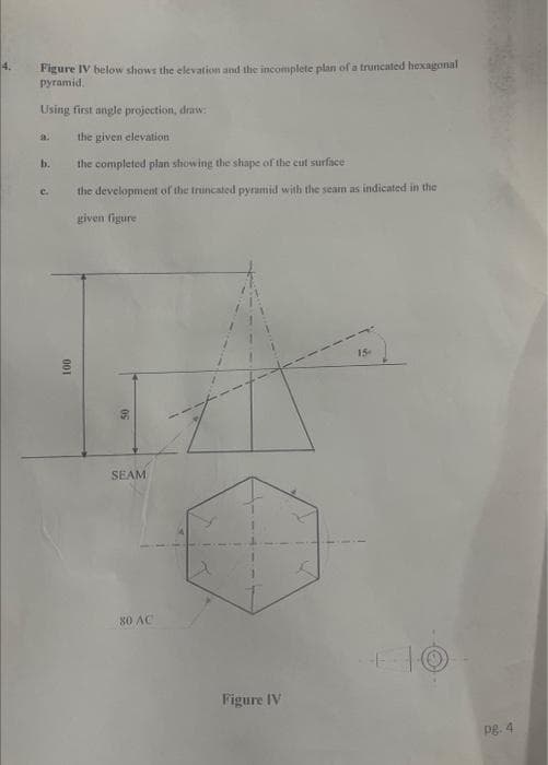 4.
Figure IV below shows the elevation and the incomplete plan of a truncated hexagonal
pyramid.
Using first angle projection, draw:
the given elevation
the completed plan showing the shape of the cut surface
the development of the truncated pyramid with the seam as indicated in the
given figure
b.
C.
100
50
SEAM
80 AC
K
Figure IV
Pg. 4