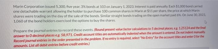 Marin Corporation issued 5,300, five year, 3% bonds at 103 on January 1, 2023. Interest is paid annually. Each $1,000 bond carried
one detachable warrant allowing the holder to purchase 100 common shares in Marin at $11 per share, the price at which Marin
shares were trading on the day of the sale of the bonds. Similar straight bonds trading on the open market paid 6%. On June 30, 2023,
1,060 of the bond holders exercised the options to buy the shares.
Prepare the journal entries to record these events. (Round present value factor calculations to 5 decimal places, e.g. 1.25124 and the final
answer to 0 decimal places eg. 58,971. Credit account titles are automatically indented when the amount is entered. Do not indent manually.
Record journal entries in the order presented in the problem. If no entry is required, select "No Entry" for the account titles and enter O for the
amounts. List all debit entries before credit entries.)