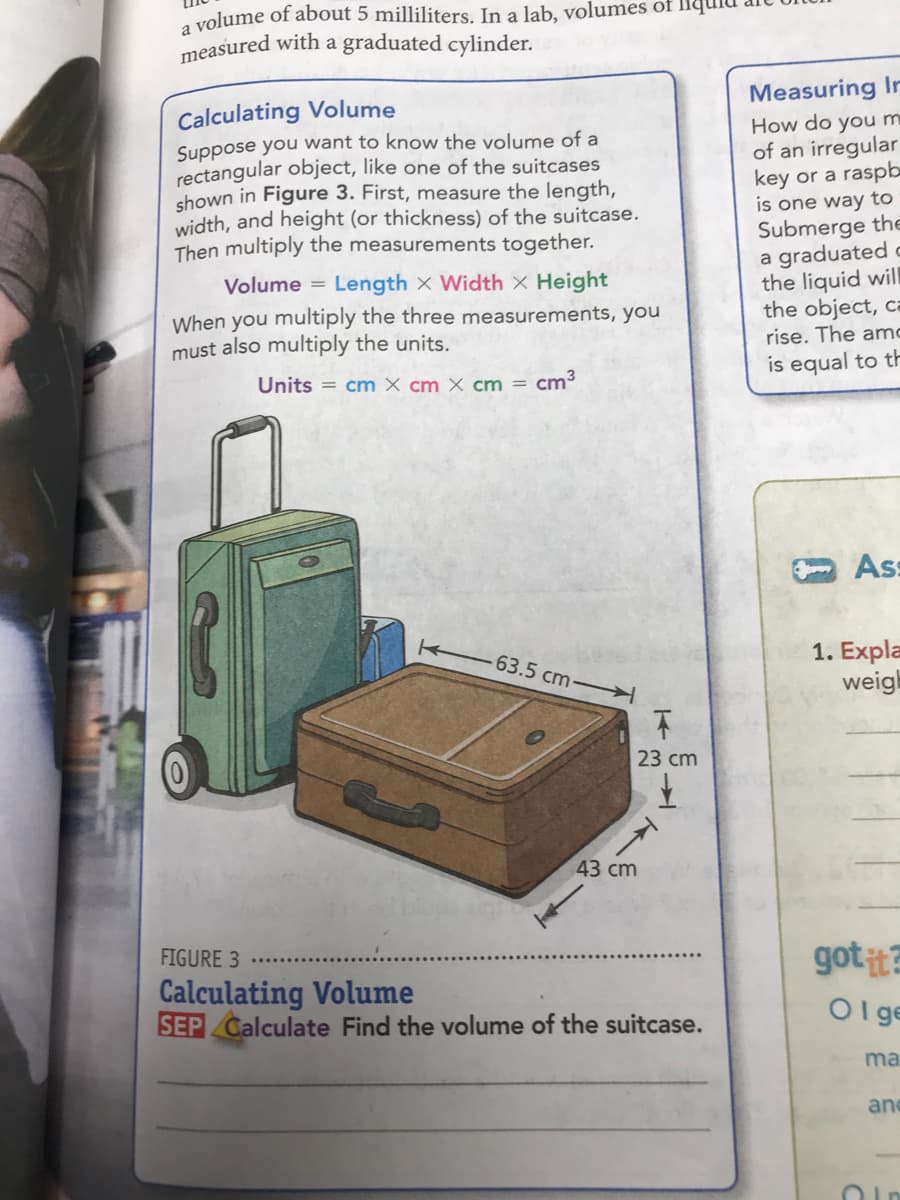 Calculating Volume
Suppose you want to know the volume of a
rectangular object, like one of the suitcases
shown in Figure 3. First, measure the length,
width, and height (or thickness) of the suitcase.
Then multiply the measurements together.
Volume = Length x Width X Height
When you multiply the three measurements, you
must also multiply the units.
Units = cm X cm × cm = cm³
-63.5 cm
23 сm
43 cm
FIGURE 3
Calculating Volume
SEP Calculate Find the volume of the suitcase.
