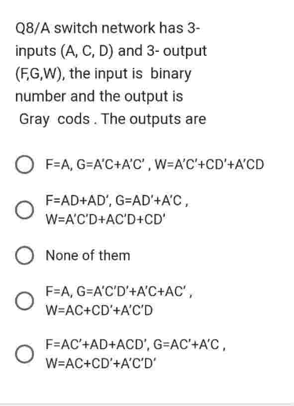 Q8/A switch network has 3-
inputs (A, C, D) and 3- output
(F,G,W), the input is binary
number and the output is
Gray cods. The outputs are
OF=A, G=A'C+A'C', W=A'C'+CD'+A'CD
F=AD+AD', G=AD'+A'C,
W=A'C'D+AC'D+CD'
O None of them
O
O
F=A, G=A'C'D'+A'C+AC',
W=AC+CD'+A'C'D
F=AC'+AD+ACD', G=AC'+A'C,
W=AC+CD'+A'C'D'