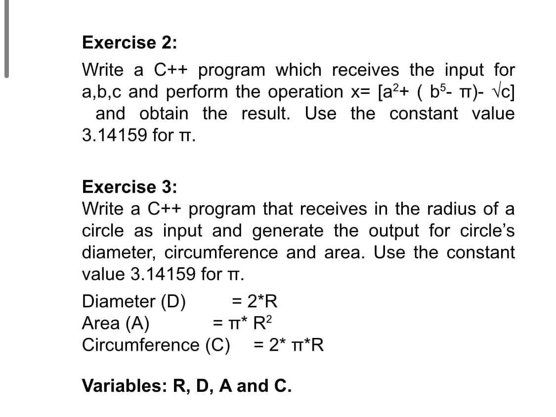 Exercise 2:
Write a C++ program which receives the input for
a,b,c and perform the operation x= [a?+ ( b5- TT)- Vc]
and obtain the result. Use the constant value
3.14159 for TTI.
Exercise 3:
Write a C++ program that receives in the radius of a
circle as input and generate the output for circle's
diameter, circumference and area. Use the constant
value 3.14159 for T.
Diameter (D)
Area (A)
= 2*R
= TT* R?
Circumference (C)
%3D
= 2* TT*R
%3D
Variables: R, D, A and C.
