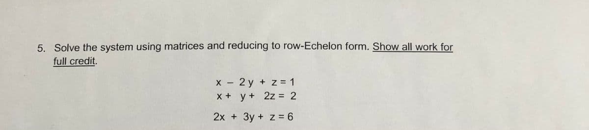 5. Solve the system using matrices and reducing to row-Echelon form. Show all work for
full credit.
X - 2 y + z= 1
X + y+ 2z = 2
%3D
2x + 3y + z 6
