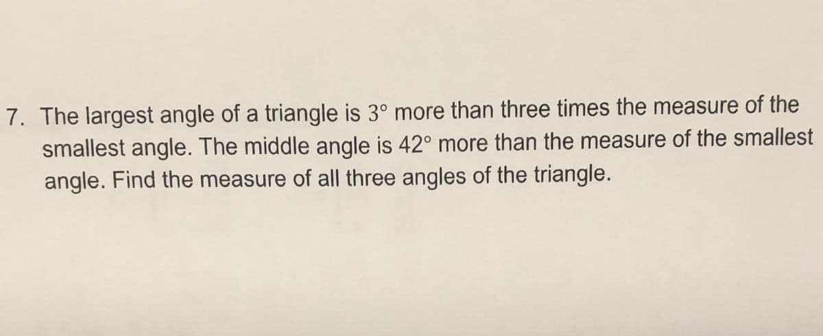 7. The largest angle of a triangle is 3° more than three times the measure of the
smallest angle. The middle angle is 42° more than the measure of the smallest
angle. Find the measure of all three angles of the triangle.
