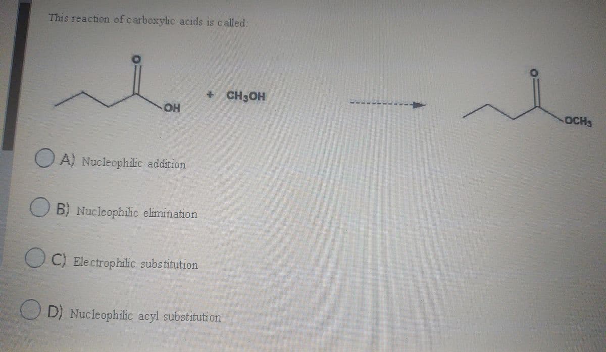 This reaction of carboxylic acids is called:
+ CH3OH
OH
OCH3
O A) Nucleophilic addition
B) Nucleophilic elimination
O C) Electrophilic substitution
D) Nucleophilic acyl substitution
