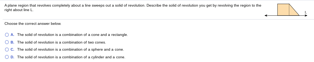 A plane region that revolves completely about a line sweeps out a solid of revolution. Describe the solid of revolution you get by revolving the region to the
right about line L.
Choose the correct answer below.
A. The solid of revolution is a combination of a cone and a rectangle.
B. The solid of revolution is a combination of two cones.
C. The solid of revolution is a combination of a sphere and a cone.
O D. The solid of revolution is a combination of a cylinder and a cone.
O O O O
