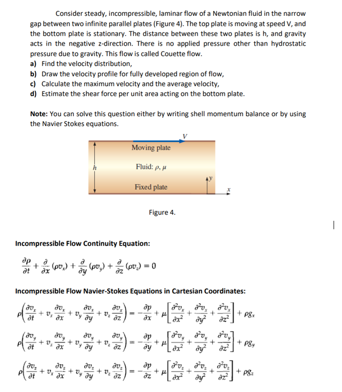 gap between two infinite parallel plates (Figure 4). The top plate is moving at speed V, and
the bottom plate is stationary. The distance between these two plates is h, and gravity
acts in the negative z-direction. There is no applied pressure other than hydrostatic
pressure due to gravity. This flow is called Couette flow.
a) Find the velocity distribution,
b) Draw the velocity profile for fully developed region of flow,
c) Calculate the maximum velocity and the average velocity,
d) Estimate the shear force per unit area acting on the bottom plate.
Consider steady, incompressible, laminar flow of a Newtonian fluid in the narrow
Note: You can solve this question either by writing shell momentum balance or by using
the Navier Stokes equations.
Moving plate
Fluid: p, µ
Fixed plate
Figure 4.
Incompressible Flow Continuity Equation:
др
: (pv.) = 0
dy
0 = ('ad) + ("ad ne + "'ad) *e
at
Incompressible Flow Navier-Stokes Equations in Cartesian Coordinates:
др
+ Vz
at
+ Vy
ax
+ vz
az
az?
ax
de
ду
+ P8y
az
+ Vz Jz
+ vy
dx
at
ap
+ Os ax
at
+ Vz
+ Oy ay
+ P8z
az
az
az
