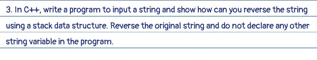 3. In C++, write a program to input a string and show how can you reverse the string
using a stack data structure. Reverse the original string and do not declare any other
string variable in the program.
