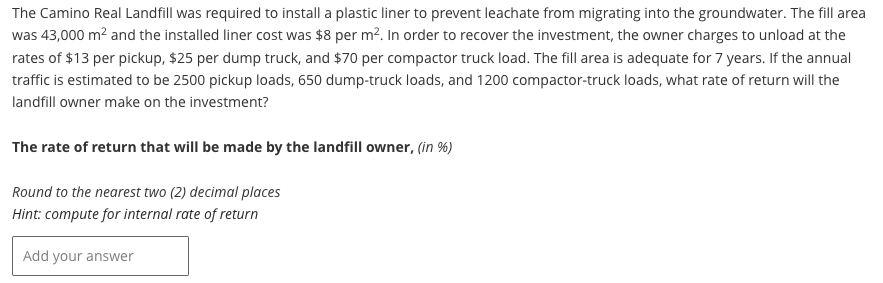 The Camino Real Landfill was required to install a plastic liner to prevent leachate from migrating into the groundwater. The fill area
was 43,000 m² and the installed liner cost was $8 per m². In order to recover the investment, the owner charges to unload at the
rates of $13 per pickup, $25 per dump truck, and $70 per compactor truck load. The fill area is adequate for 7 years. If the annual
traffic is estimated to be 2500 pickup loads, 650 dump-truck loads, and 1200 compactor-truck loads, what rate of return will the
landfill owner make on the investment?
The rate of return that will be made by the landfill owner, (in %)
Round to the nearest two (2) decimal places
Hint: compute for internal rate of return
Add your answer