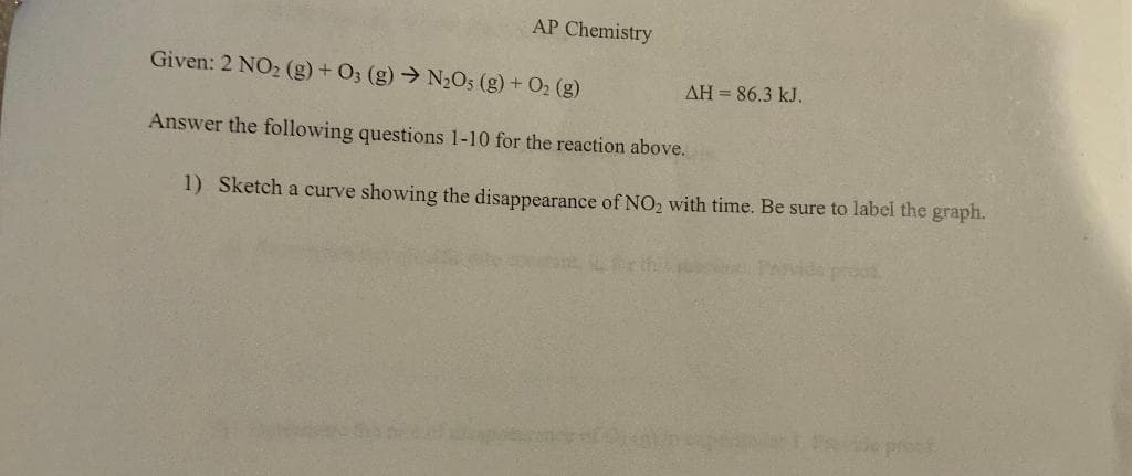 AP Chemistry
Given: 2 NO2 (g) + O3 (g) → N2O5 (g) + O2 (g)
AH = 86.3 kJ.
Answer the following questions 1-10 for the reaction above.
1) Sketch a curve showing the disappearance of NO2 with time. Be sure to label the graph.
Poida proud
