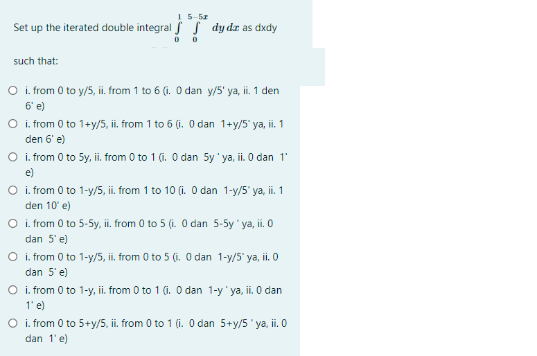 15-5z
Set up the iterated double integral f S dy dx as dxdy
such that:
O i. from 0 to y/5, ii. from 1 to 6 (i. O dan y/5' ya, ii. 1 den
6' e)
O i. from 0 to 1+y/5, ii. from 1 to 6 (i. O dan 1+y/5' ya, ii. 1
den 6' e)
O i. from 0 to 5y, ii. from 0 to 1 (i. O dan 5y' ya, ii. O dan 1'
e)
O i. from 0 to 1-y/5, ii. from 1 to 10 (i. O dan 1-y/5' ya, ii. 1
den 10' e)
O i. from 0 to 5-5y, ii. from 0 to 5 (i. O dan 5-5y ' ya, ii. O
dan 5' e)
O i. from 0 to 1-y/5, ii. from 0 to 5 (i. O dan 1-y/5' ya, ii. 0
dan 5' e)
O i. from 0 to 1-y, ii. from 0 to 1 (i. O dan 1-y'ya, ii. O dan
1' e)
O i. from 0 to 5+y/5, ii. from 0 to 1 (i. O dan 5+y/5' ya, ii. 0
dan 1' e)

