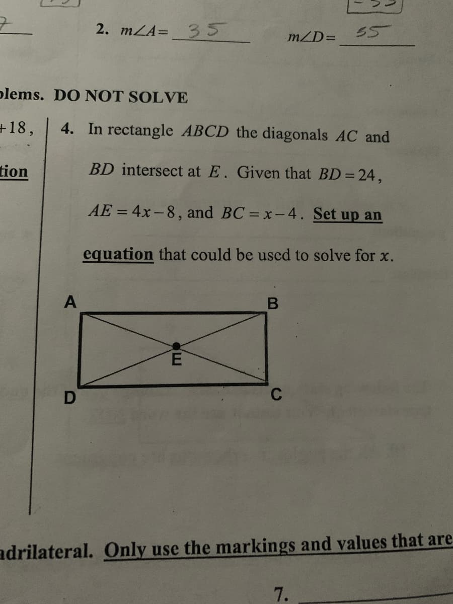 2. mLA=35
55
m/D=
plems. DO NOT SOLVE
+18,
4. In rectangle ABCD the diagonals AC and
tion
BD intersect at E. Given that BD= 24,
AE = 4x-8, and BC = x-4. Set up an
equation that could be uscd to solve for x.
A
C
adrilateral. Only use the markings and values that are
7.
