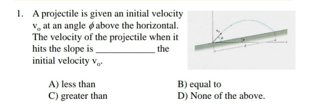 1. A projectile is given an initial velocity
V, at an angle ø above the horizontal.
The velocity of the projectile when it
hits the slope is
initial velocity v,-
the
B) equal to
D) None of the above.
A) less than
C) greater than
