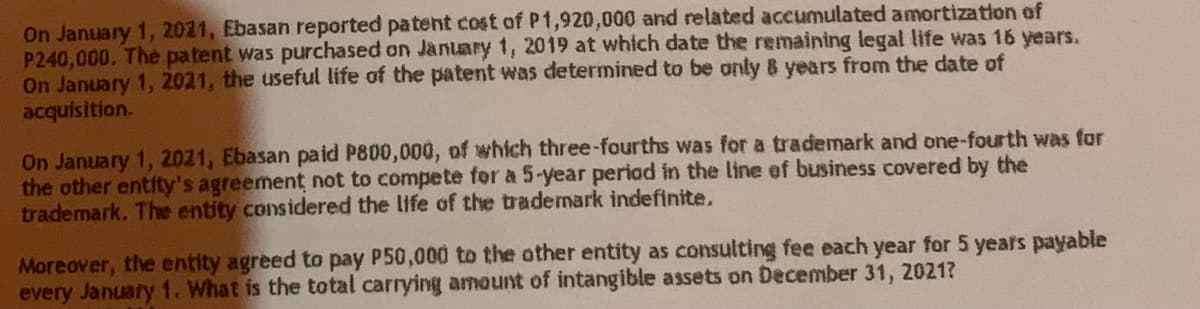 On January 1, 2021, Ebasan reported patent cost of P1,920,000 and related accumulated amortization of
P240,000. The patent was purchased on January 1, 2019 at which date the remaining legal life was 16 years.
On January 1, 2021, the useful life of the patent was determined to be only & years from the date of
acquisition.
On January 1, 2021, Ebasan paid P800,000, of which three-fourths was for a trademark and one-fourth was for
the other entity's agreement not to compete for a 5-year period in the line of business covered by the
trademark. The entity considered the life of the trademark indefinite.
Moreover, the entity agreed to pay P50,000 to the other entity as consulting fee each year for 5 years payable
every January 1. What is the total carrying amount of intangible assets on December 31, 2021?