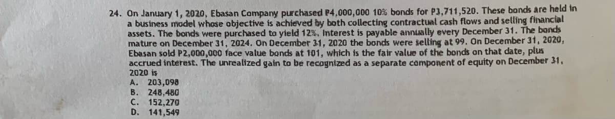 24. On January 1, 2020, Ebasan Company purchased P4,000,000 10 % bonds for P3,711,520. These bonds are held in
a business model whose objective is achieved by both collecting contractual cash flows and selling financial
assets. The bonds were purchased to yield 12%. Interest is payable annually every December 31. The bands
mature on December 31, 2024. On December 31, 2020 the bonds were selling at 99. On December 31, 2020,
Ebasan sold P2,000,000 face value bands at 101, which is the fair value of the bonds on that date, plus
accrued interest. The unrealized gain to be recognized as a separate component of equity on December 31,
2020 is
A. 203,098
B. 248,480
C. 152,270
D. 141,549