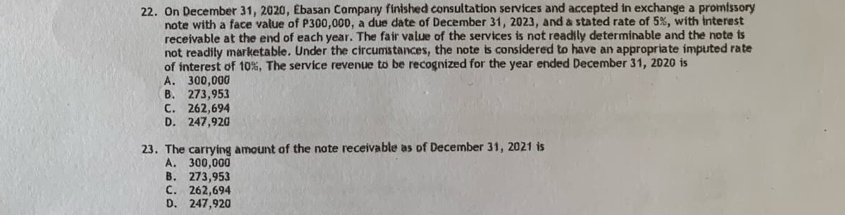 22. On December 31, 2020, Ebasan Company finished consultation services and accepted in exchange a promissory
note with a face value of P300,000, a due date of December 31, 2023, and a stated rate of 5%, with interest
receivable at the end of each year. The fair value of the services is not readily determinable and the note is
not readily marketable. Under the circumstances, the note is considered to have an appropriate imputed rate
of interest of 10%, The service revenue to be recognized for the year ended December 31, 2020 is
A. 300,000
B. 273,953
C. 262,694
D. 247,920
23. The carrying amount of the note receivable as of December 31, 2021 is
A. 300,000
B. 273,953
C. 262,694
D. 247,920