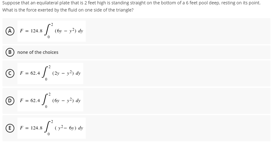 Suppose that an equilateral plate that is 2 feet high is standing straight on the bottom of a 6 feet pool deep, resting on its point.
What is the force exerted by the fluid on one side of the triangle?
2
(A) F = 124.8 8 [²0
(6y - y²) dy
(B) none of the choices
2
F = 62.4
+S²
0
2
D
F = 62.4
45²0
2
(E
ⒸF-124.8 (9²
F = 124.8
[²
(2y - y²) dy
(6y - y²) dy
(y²-6y) dy