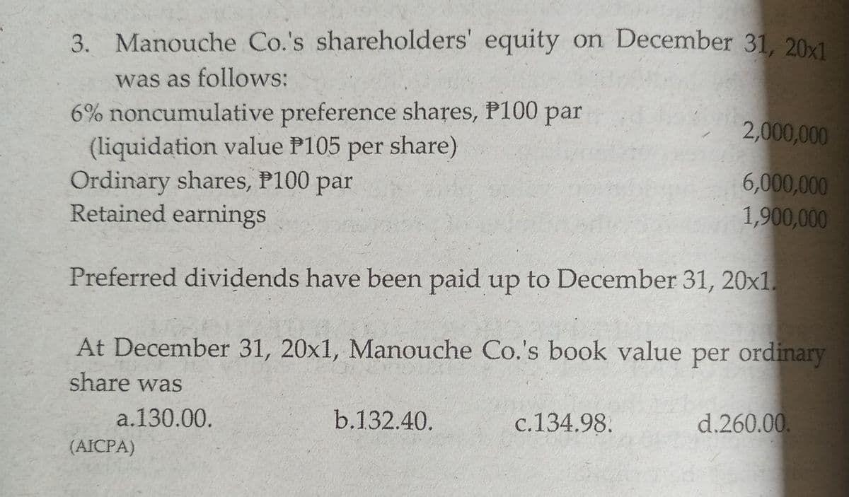3. Manouche Co.'s shareholders' equity on December 31, 20x1
was as follows:
6% noncumulative preference shares, P100 par
(liquidation value P105 per share)
Ordinary shares, P100 par
Retained earnings
2,000,000
6,000,000
1,900,000
Preferred dividends have been paid up to December 31, 20x1.
At December 31, 20x1, Manouche Co.'s book value per ordinary
share was
a.130.00.
b.132.40.
c.134.98.
d.260.00
(AICPA)
