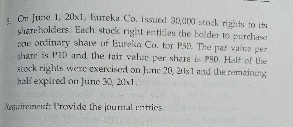 -On June 1, 20x1, Eureka Co. issued 30,000 stock rights to its
shareholders. Each stock right entitles the holder to purchase
one ordinary share of Eureka Co. for P50. The par value per
share is P10 and the fair value per share is P80. Half of the
stock rights were exercised on June 20, 20x1 and the remaining
half expired on June 30, 20xl.
Requirement: Provide the journal entries.
