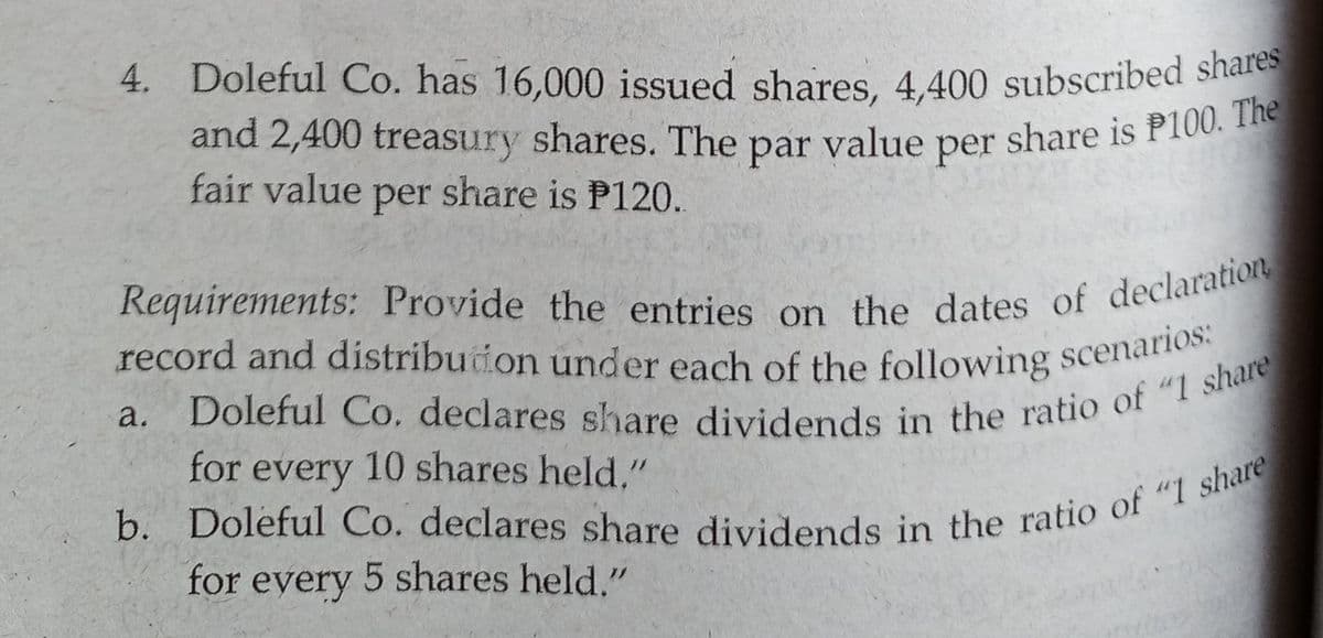 4. Doleful Co. has 16,000 issued shares, 4,400 subscribed shares
and 2,400 treasury shares. The par value per share is P100. The
record and distribuion under each of the following scenarios:
fair value per share is P120.
a.
for every 10 shares held,"
for eyery 5 shares held."
