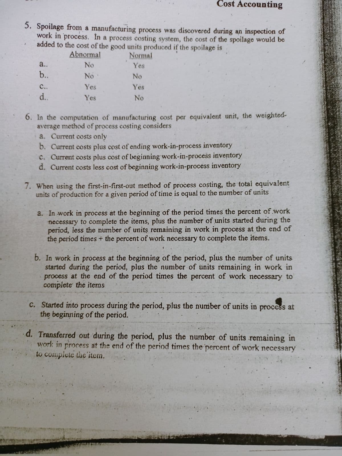 Cost Accounting
5. Spoilage from a manufacturing process was discovered during an inspection of
work in process. In a process costing system, the cost of the spoilage would be
added to the cost of the good units produced if the spoilage is
Abnormal
Normal
a..
No
Yes
b..
No
No
C..
Yes
Yes
d..
Yes
No
6. In the computation of manufacturing cost per equivalent unit, the weighted-
average method of process costing considers
a. Current costs only
b. Current costs plus cost of ending work-in-process inventory
c. Current costs plus cost of beginning work-in-process inventory
d. Current costs less cost of beginning work-in-process inventory
7. When using the first-in-first-out method of process costing, the total equivalent
units of production for a given period of time is equal to the number of units
a. In work in process at the beginning of the period times the percent of work
necessary to complete the items, plus the number of units started during the
period, less the number of units remaining in work in process at the end of
the period times + the percent of work necessary to complete the items.
b. In work in process at the beginning of the period, plus the number of units.
started during the period, plus the number of units remaining in work in
process at the end of the period times the percent of work necessary to
complete the items
C. Started into process during the period, plus the number of units in process at
the beginning of the period.
d. Transferred out during the period, plus the number of units remaining in
work in process at the end of the period times the percent of work necessary
to complete the'item.
