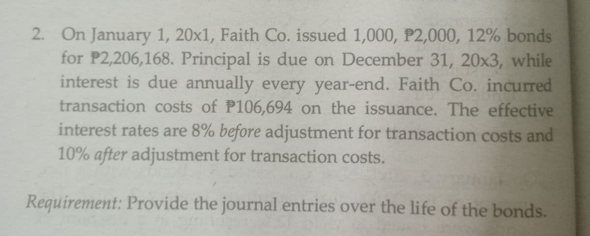 2. On January 1, 20x1, Faith Co. issued 1,000, P2,000, 12% bonds
for P2,206,168. Principal is due on December 31, 20x3, while
interest is due annually every year-end. Faith Co. incurred
transaction costs of P106,694 on the issuance. The effective
interest rates are 8% before adjustment for transaction costs and
10% after adjustment for transaction costs.
Requirement: Provide the journal entries over the life of the bonds.
