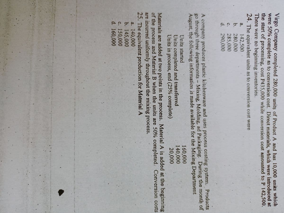 Virgo Company completed 280,000 units of Product A and has 10,000 units which
were 50% complete as to conversion cost. Direct materials, which were introduced at
the start of processing, cost P435,000 while conversion cost amounted to P 142,500.
There were no beginning inventoriès.
24. The equivalent units as to conversion cost were
a. 142,500
b. 280,000
c. 285,000
d. 290,000
A company produces plastic kitchenware and uses process costing system. Products
go through threc departments- Mixing, Molding, ad Packaging. During the month of
August, the following information is made available for the Mixing Department
160,000
140,000
20,000
Units started
Units completed and transferred.
Units in process, end (25% complete)
Materials are added at two points in the process. Material A is added at the beginning
of the process and Material B when the units are 50% completed. Conversion costs
are incurred uniformly throughout the mixing process.
25. The equivalent production for Material A
a. 140,000
b. 145,000
c. 150,000
d. 160,000
