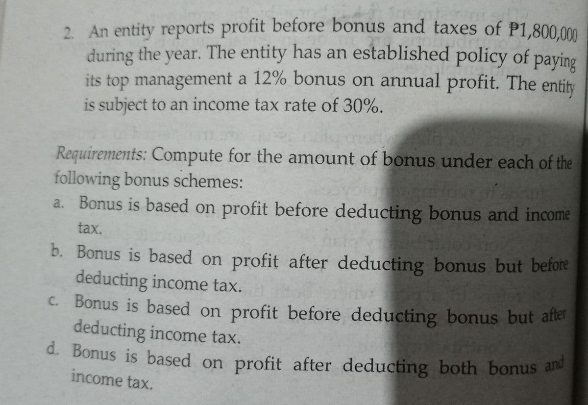 2 An entity reports profit before bonus and taxes of P1,800.0m
during the year. The entity has an established policy of paying
its top management a 12% bonus on annual profit. The entity
is subject to an income tax rate of 30%.
Requirements: Compute for the amount of bonus under each of the
following bonus schemes:
a. Bonus is based on profit before deducting bonus and income
tax.
b. Bonus is based on profit after deducting bonus but before
deducting income tax.
C. Bonus is based on profit before deducting bonus but after
deducting income tax.
d. Bonus is based on profit after deducting both bonus and
income tax.
