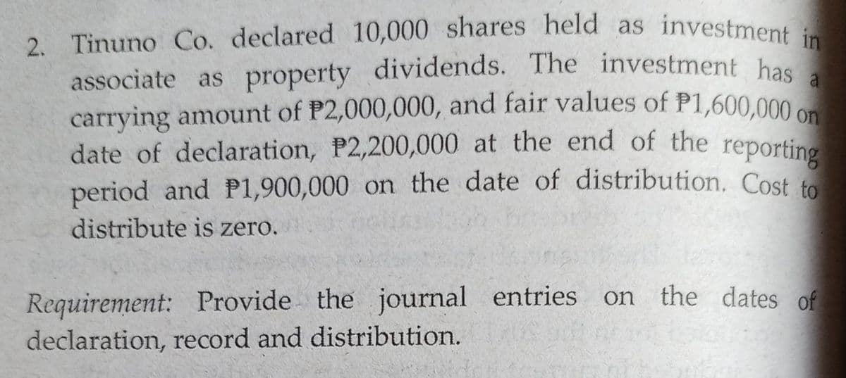 2. Tinuno Co. declared 10,000 shares held as investment in
carrying amount of P2,000,000, and fair values of P1,600,000 on
associate as property dividends. The investment has a
date of declaration, P2,200,000 at the end of the reporting
associate as property dividends. The investment hac
carrying amount of P2,000,000, and fair values of P1,600,000 on
date of declaration, P2,200,000 at the end of the reporting
period and P1,900,000 on the date of distribution. Cost to
distribute is zero.
Requirement: Provide the journal entries on the dates of
declaration, record and distribution.
