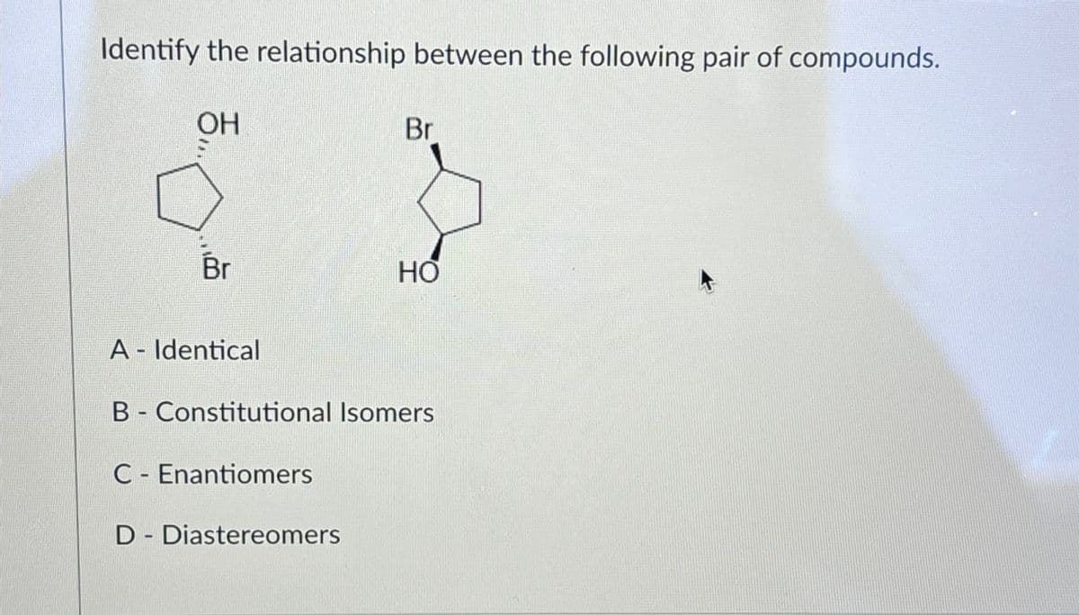 Identify the relationship between the following pair of compounds.
OH
Br
Br
HO
A - Identical
B Constitutional Isomers
C Enantiomers
-
D-Diastereomers