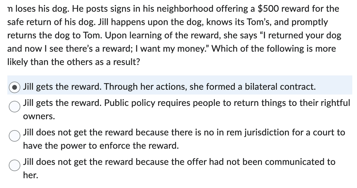 n loses his dog. He posts signs in his neighborhood offering a $500 reward for the
safe return of his dog. Jill happens upon the dog, knows its Tom's, and promptly
returns the dog to Tom. Upon learning of the reward, she says "I returned your dog
and now I see there's a reward; I want my money." Which of the following is more
likely than the others as a result?
Jill gets the reward. Through her actions, she formed a bilateral contract.
Jill gets the reward. Public policy requires people to return things to their rightful
owners.
Jill does not get the reward because there is no in rem jurisdiction for a court to
have the power to enforce the reward.
Jill does not get the reward because the offer had not been communicated to
her.