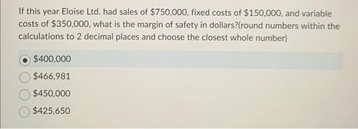 If this year Eloise Ltd. had sales of $750,000, fixed costs of $150,000, and variable
costs of $350,000, what is the margin of safety in dollars?(round numbers within the
calculations to 2 decimal places and choose the closest whole number)
$400,000
$466,981
$450,000
$425,650