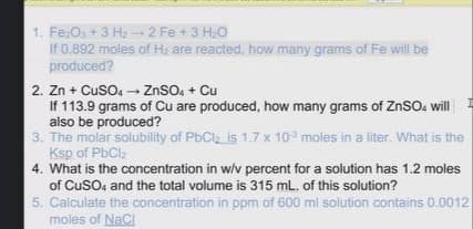 1. Fe:Os + 3 H:2 Fe +3 H,O
If 0.892 moles of Ha are reacted, how many grams of Fe will be
produced?
2. Zn + Cuso, - ZnSO. + Cu
If 113.9 grams of Cu are produced, how many grams of ZnSO. will
also be produced?
3. The molar solubility of PbClz is 1.7 x 10 moles in a liter. What is the
Ksp of PbCl,
4. What is the concentration in w/v percent for a solution has 1.2 moles
of CuSO, and the total volume is 315 mL. of this solution?
5. Calculate the concentration in ppm of 600 ml solution contains 0.0012
moles of NACI
