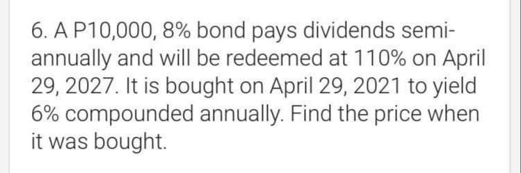 6. A P10,000, 8% bond pays dividends semi-
annually and will be redeemed at 110% on April
29, 2027. It is bought on April 29, 2021 to yield
6% compounded annually. Find the price when
it was bought.
