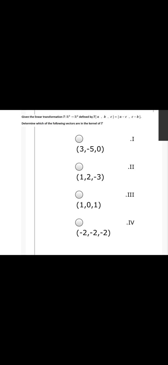 Given the linear transformation T: R - R? defined by T| a, b, e] = [a -c, c -b).
Determine which of the following vectors are in the kernel of T
.I
(3,-5,0)
.II
(1,2,-3)
.III
(1,0,1)
.IV
(-2,-2,-2)
