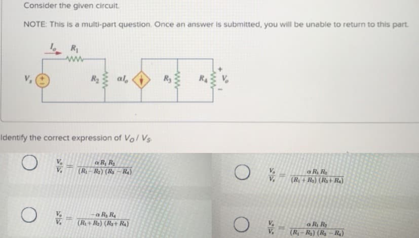 Consider the given circuit.
NOTE: This is a multi-part question. Once an answer is submitted, you will be unable to return to this part.
R
V,
R al,
R4
Identify the correct expression of Vo/ Vs
a R, Ra
(R– R2) (Rs – R4)
a R, Ra
V.
V.
(7+) (U+ 'H)
-a R R4
(R+ R2) (Rs+ R4)
a R Ra
(R,– R2) (R – R4)
1/A
