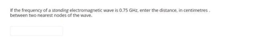 If the frequency of a standing electromagnetic wave is 0.75 GHz, enter the distance, in centimetres.
between two nearest nodes of the wave.
