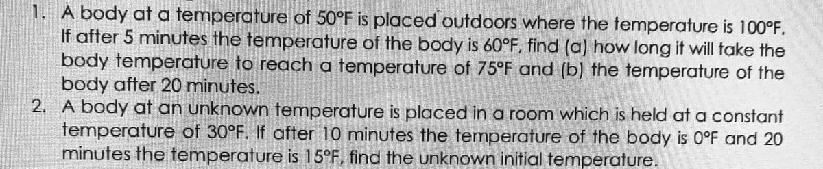 1. A body at a temperature of 50°F is placed outdoors where the temperature is 100°F.
If after 5 minutes the temperature of the body is 60°F, find (a) how long it will take the
body temperature to reach a temperature of 75°F and (b) the temperature of the
body after 20 minutes.
2. A body at an unknown temperature is placed in a room which is held at a constant
temperature of 30°F. If after 10 minutes the temperature of the body is 0°F and 20
minutes the temperature is 15°F, find the unknown initial temperature.
